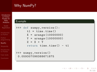 Introduction
to Python
Pandas for
Data
Analytics
Srijith
Rajamohan
Introduction
to Python
Python
programming
NumPy
Matplotlib
Introduction
to Pandas
Case study
Conclusion
Why NumPy?
Example
>>> def numpy_version ():
t1 = time.time ()
X = arange (10000000)
Y = arange (10000000)
Z = X + Y
return time.time () - t1
>>> numpy_version ()
0.059307098388671875
37 / 115
 