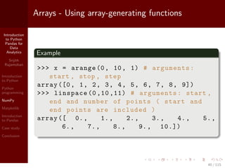 Introduction
to Python
Pandas for
Data
Analytics
Srijith
Rajamohan
Introduction
to Python
Python
programming
NumPy
Matplotlib
Introduction
to Pandas
Case study
Conclusion
Arrays - Using array-generating functions
Example
>>> x = arange (0, 10, 1) # arguments:
start , stop , step
array ([0, 1, 2, 3, 4, 5, 6, 7, 8, 9])
>>> linspace (0 ,10 ,11) # arguments: start ,
end and number of points ( start and
end points are included )
array ([ 0., 1., 2., 3., 4., 5.,
6., 7., 8., 9., 10.])
40 / 115
 