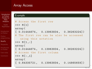 Introduction
to Python
Pandas for
Data
Analytics
Srijith
Rajamohan
Introduction
to Python
Python
programming
NumPy
Matplotlib
Introduction
to Pandas
Case study
Conclusion
Array Access
Example
# Access the first row
>>> M[1]
array(
[ 0.01444674 , 0.13963834 , 0.36263224])
# The first row can be also be accessed
using this notation
>>> M[1,:]
array(
[ 0.01444674 , 0.13963834 , 0.36263224])
# Access the first column
>>> M[:,1]
array(
[ 0.64335721 , 0.13963834 , 0.14865659])
43 / 115
 