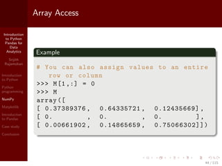 Introduction
to Python
Pandas for
Data
Analytics
Srijith
Rajamohan
Introduction
to Python
Python
programming
NumPy
Matplotlib
Introduction
to Pandas
Case study
Conclusion
Array Access
Example
# You can also assign values to an entire
row or column
>>> M[1,:] = 0
>>> M
array ([
[ 0.37389376 , 0.64335721 , 0.12435669] ,
[ 0. , 0. , 0. ],
[ 0.00661902 , 0.14865659 , 0.75066302]])
44 / 115
 