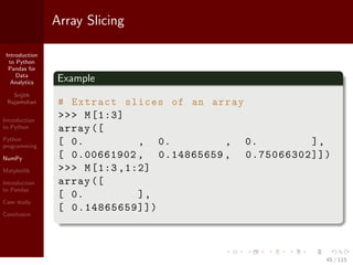 Introduction
to Python
Pandas for
Data
Analytics
Srijith
Rajamohan
Introduction
to Python
Python
programming
NumPy
Matplotlib
Introduction
to Pandas
Case study
Conclusion
Array Slicing
Example
# Extract slices of an array
>>> M[1:3]
array ([
[ 0. , 0. , 0. ],
[ 0.00661902 , 0.14865659 , 0.75066302]])
>>> M[1:3 ,1:2]
array ([
[ 0. ],
[ 0.14865659]])
45 / 115
 