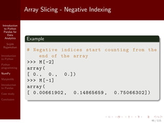 Introduction
to Python
Pandas for
Data
Analytics
Srijith
Rajamohan
Introduction
to Python
Python
programming
NumPy
Matplotlib
Introduction
to Pandas
Case study
Conclusion
Array Slicing - Negative Indexing
Example
# Negative indices start counting from the
end of the array
>>> M[-2]
array(
[ 0., 0., 0.])
>>> M[-1]
array(
[ 0.00661902 , 0.14865659 , 0.75066302])
46 / 115
 