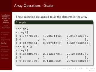 Introduction
to Python
Pandas for
Data
Analytics
Srijith
Rajamohan
Introduction
to Python
Python
programming
NumPy
Matplotlib
Introduction
to Pandas
Case study
Conclusion
Array Operations - Scalar
These operation are applied to all the elements in the array
Example
>>> M*2
array ([
[ 0.74778752 , 1.28671443 , 0.24871338] ,
[ 0. , 0. , 0. ],
[ 0.01323804 , 0.29731317 , 1.50132603]])
>>> M + 2
array ([
[ 2.37389376 , 2.64335721 , 2.12435669] ,
[ 2. , 2. , 2. ],
[ 2.00661902 , 2.14865659 , 2.75066302]])
48 / 115
 