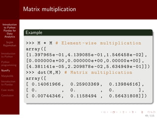 Introduction
to Python
Pandas for
Data
Analytics
Srijith
Rajamohan
Introduction
to Python
Python
programming
NumPy
Matplotlib
Introduction
to Pandas
Case study
Conclusion
Matrix multiplication
Example
>>> M * M # Element -wise multiplication
array ([
[1.397965e -01 ,4.139085e -01 ,1.546458e-02],
[0.000000e+00 ,0.000000e+00 ,0.00000e+00],
[4.381141e -05 ,2.209878e -02 ,5.634949e -01]])
>>> dot(M,M) # Matrix multiplication
array ([
[ 0.14061966 , 0.25903369 , 0.13984616] ,
[ 0. , 0. , 0. ],
[ 0.00744346 , 0.1158494 , 0.56431808]])
49 / 115
 