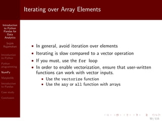 Introduction
to Python
Pandas for
Data
Analytics
Srijith
Rajamohan
Introduction
to Python
Python
programming
NumPy
Matplotlib
Introduction
to Pandas
Case study
Conclusion
Iterating over Array Elements
• In general, avoid iteration over elements
• Iterating is slow compared to a vector operation
• If you must, use the for loop
• In order to enable vectorization, ensure that user-written
functions can work with vector inputs.
• Use the vectorize function
• Use the any or all function with arrays
50 / 115
 