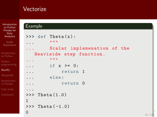 Introduction
to Python
Pandas for
Data
Analytics
Srijith
Rajamohan
Introduction
to Python
Python
programming
NumPy
Matplotlib
Introduction
to Pandas
Case study
Conclusion
Vectorize
Example
>>> def Theta(x):
... """
... Scalar implemenation of the
Heaviside step function.
... """
... if x >= 0:
... return 1
... else:
... return 0
...
>>> Theta (1.0)
1
>>> Theta ( -1.0)
0 51 / 115
 