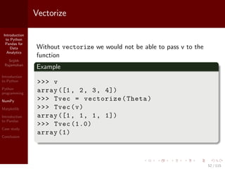 Introduction
to Python
Pandas for
Data
Analytics
Srijith
Rajamohan
Introduction
to Python
Python
programming
NumPy
Matplotlib
Introduction
to Pandas
Case study
Conclusion
Vectorize
Without vectorize we would not be able to pass v to the
function
Example
>>> v
array ([1, 2, 3, 4])
>>> Tvec = vectorize(Theta)
>>> Tvec(v)
array ([1, 1, 1, 1])
>>> Tvec (1.0)
array (1)
52 / 115
 