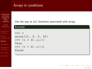 Introduction
to Python
Pandas for
Data
Analytics
Srijith
Rajamohan
Introduction
to Python
Python
programming
NumPy
Matplotlib
Introduction
to Pandas
Case study
Conclusion
Arrays in conditions
Use the any or all functions associated with arrays
Example
>>> v
array ([1, 2, 3, 4])
>>> (v > 3).any()
True
>>> (v > 3).all()
False
53 / 115
 