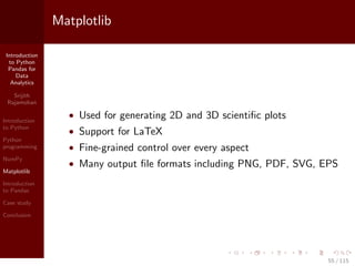 Introduction
to Python
Pandas for
Data
Analytics
Srijith
Rajamohan
Introduction
to Python
Python
programming
NumPy
Matplotlib
Introduction
to Pandas
Case study
Conclusion
Matplotlib
• Used for generating 2D and 3D scientiﬁc plots
• Support for LaTeX
• Fine-grained control over every aspect
• Many output ﬁle formats including PNG, PDF, SVG, EPS
55 / 115
 