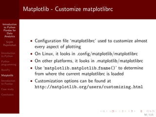 Introduction
to Python
Pandas for
Data
Analytics
Srijith
Rajamohan
Introduction
to Python
Python
programming
NumPy
Matplotlib
Introduction
to Pandas
Case study
Conclusion
Matplotlib - Customize matplotlibrc
• Conﬁguration ﬁle ‘matplotlibrc’ used to customize almost
every aspect of plotting
• On Linux, it looks in .conﬁg/matplotlib/matplotlibrc
• On other platforms, it looks in .matplotlib/matplotlibrc
• Use ‘matplotlib.matplotlib fname()’ to determine
from where the current matplotlibrc is loaded
• Customization options can be found at
http://matplotlib.org/users/customizing.html
56 / 115
 