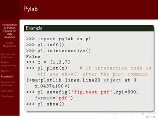 Introduction
to Python
Pandas for
Data
Analytics
Srijith
Rajamohan
Introduction
to Python
Python
programming
NumPy
Matplotlib
Introduction
to Pandas
Case study
Conclusion
Pylab
Example
>>> import pylab as pl
>>> pl.ioff ()
>>> pl. isinteractive ()
False
>>> x = [1,3,7]
>>> pl.plot(x) # if interactive mode is
off use show () after the plot command
[<matplotlib.lines.Line2D object at 0
x10437a190 >]
>>> pl.savefig(’fig_test.pdf’,dpi =600,
format=’pdf’)
>>> pl.show ()
58 / 115
 
