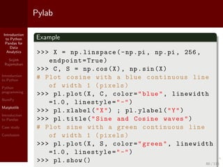 Introduction
to Python
Pandas for
Data
Analytics
Srijith
Rajamohan
Introduction
to Python
Python
programming
NumPy
Matplotlib
Introduction
to Pandas
Case study
Conclusion
Pylab
Example
>>> X = np.linspace(-np.pi , np.pi , 256,
endpoint=True)
>>> C, S = np.cos(X), np.sin(X)
# Plot cosine with a blue continuous line
of width 1 (pixels)
>>> pl.plot(X, C, color="blue", linewidth
=1.0, linestyle="-")
>>> pl.xlabel("X") ; pl.ylabel("Y")
>>> pl.title("Sine and Cosine waves")
# Plot sine with a green continuous line
of width 1 (pixels)
>>> pl.plot(X, S, color="green", linewidth
=1.0, linestyle="-")
>>> pl.show () 60 / 115
 