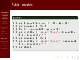 Introduction
to Python
Pandas for
Data
Analytics
Srijith
Rajamohan
Introduction
to Python
Python
programming
NumPy
Matplotlib
Introduction
to Pandas
Case study
Conclusion
Pylab - subplots
Example
>>> pl.figure(figsize =(8, 6), dpi =80)
>>> pl.subplot (1, 2, 1)
>>> C, S = np.cos(X), np.sin(X)
>>> pl.plot(X, C, color="blue", linewidth
=1.0, linestyle="-")
>>> pl.subplot (1, 2, 2)
>>> pl.plot(X, S, color="green", linewidth
=1.0, linestyle="-")
>>> pl.show ()
62 / 115
 