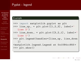 Introduction
to Python
Pandas for
Data
Analytics
Srijith
Rajamohan
Introduction
to Python
Python
programming
NumPy
Matplotlib
Introduction
to Pandas
Case study
Conclusion
Pyplot - legend
Example
>>> import matplotlib.pyplot as plt
>>> line_up , = plt.plot ([1,2,3], label=’
Line 2’)
>>> line_down , = plt.plot ([3,2,1], label=’
Line 1’)
>>> plt.legend(handles =[ line_up , line_down
])
<matplotlib.legend.Legend at 0x1084cc950 >
>>> plt.show ()
66 / 115
 