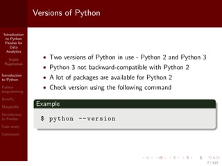 Introduction
to Python
Pandas for
Data
Analytics
Srijith
Rajamohan
Introduction
to Python
Python
programming
NumPy
Matplotlib
Introduction
to Pandas
Case study
Conclusion
Versions of Python
• Two versions of Python in use - Python 2 and Python 3
• Python 3 not backward-compatible with Python 2
• A lot of packages are available for Python 2
• Check version using the following command
Example
$ python --version
7 / 115
 