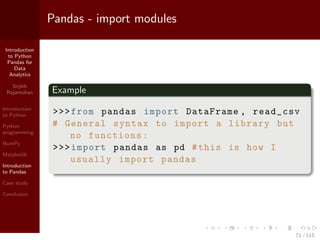 Introduction
to Python
Pandas for
Data
Analytics
Srijith
Rajamohan
Introduction
to Python
Python
programming
NumPy
Matplotlib
Introduction
to Pandas
Case study
Conclusion
Pandas - import modules
Example
>>>from pandas import DataFrame , read_csv
# General syntax to import a library but
no functions:
>>>import pandas as pd #this is how I
usually import pandas
71 / 115
 