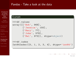 Introduction
to Python
Pandas for
Data
Analytics
Srijith
Rajamohan
Introduction
to Python
Python
programming
NumPy
Matplotlib
Introduction
to Pandas
Case study
Conclusion
Pandas - Take a look at the data
Example
>>>df.values
array ([[’Bob’, 968],
[’Jessica ’, 155],
[’Mary ’, 77],
[’John ’, 578],
[’Mel’, 973]] , dtype=object)
>>>df.index
Int64Index ([0, 1, 2, 3, 4], dtype=’int64 ’)
78 / 115
 