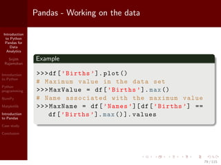 Introduction
to Python
Pandas for
Data
Analytics
Srijith
Rajamohan
Introduction
to Python
Python
programming
NumPy
Matplotlib
Introduction
to Pandas
Case study
Conclusion
Pandas - Working on the data
Example
>>>df[’Births ’]. plot ()
# Maximum value in the data set
>>>MaxValue = df[’Births ’].max()
# Name associated with the maximum value
>>>MaxName = df[’Names ’][df[’Births ’] ==
df[’Births ’].max()]. values
79 / 115
 
