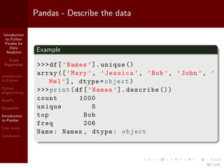 Introduction
to Python
Pandas for
Data
Analytics
Srijith
Rajamohan
Introduction
to Python
Python
programming
NumPy
Matplotlib
Introduction
to Pandas
Case study
Conclusion
Pandas - Describe the data
Example
>>>df[’Names ’]. unique ()
array ([’Mary ’, ’Jessica ’, ’Bob’, ’John ’, ’
Mel’], dtype=object)
>>>print(df[’Names ’]. describe ())
count 1000
unique 5
top Bob
freq 206
Name: Names , dtype: object
80 / 115
 