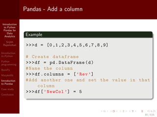 Introduction
to Python
Pandas for
Data
Analytics
Srijith
Rajamohan
Introduction
to Python
Python
programming
NumPy
Matplotlib
Introduction
to Pandas
Case study
Conclusion
Pandas - Add a column
Example
>>>d = [0,1,2,3,4,5,6,7,8,9]
# Create dataframe
>>>df = pd.DataFrame(d)
#Name the column
>>>df.columns = [’Rev’]
#Add another one and set the value in that
column
>>>df[’NewCol ’] = 5
81 / 115
 