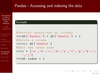 Introduction
to Python
Pandas for
Data
Analytics
Srijith
Rajamohan
Introduction
to Python
Python
programming
NumPy
Matplotlib
Introduction
to Pandas
Case study
Conclusion
Pandas - Accessing and indexing the data
Example
#Perform operations on columns
>>>df[’NewCol ’] = df[’NewCol ’] + 1
#Delete a column
>>>del df[’NewCol ’]
#Edit the index name
>>>i = [’a’,’b’,’c’,’d’,’e’,’f’,’g’,’h’,’i
’,’j’]
>>>df.index = i
82 / 115
 