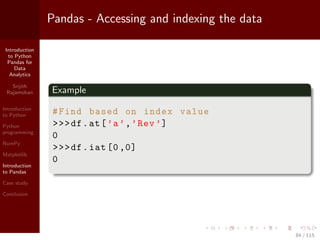 Introduction
to Python
Pandas for
Data
Analytics
Srijith
Rajamohan
Introduction
to Python
Python
programming
NumPy
Matplotlib
Introduction
to Pandas
Case study
Conclusion
Pandas - Accessing and indexing the data
Example
#Find based on index value
>>>df.at[’a’,’Rev’]
0
>>>df.iat [0,0]
0
84 / 115
 