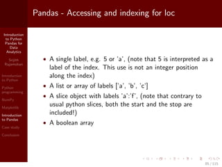 Introduction
to Python
Pandas for
Data
Analytics
Srijith
Rajamohan
Introduction
to Python
Python
programming
NumPy
Matplotlib
Introduction
to Pandas
Case study
Conclusion
Pandas - Accessing and indexing for loc
• A single label, e.g. 5 or ’a’, (note that 5 is interpreted as a
label of the index. This use is not an integer position
along the index)
• A list or array of labels [’a’, ’b’, ’c’]
• A slice object with labels ’a’:’f’, (note that contrary to
usual python slices, both the start and the stop are
included!)
• A boolean array
85 / 115
 