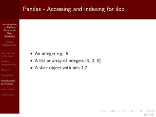 Introduction
to Python
Pandas for
Data
Analytics
Srijith
Rajamohan
Introduction
to Python
Python
programming
NumPy
Matplotlib
Introduction
to Pandas
Case study
Conclusion
Pandas - Accessing and indexing for iloc
• An integer e.g. 5
• A list or array of integers [4, 3, 0]
• A slice object with ints 1:7
86 / 115
 