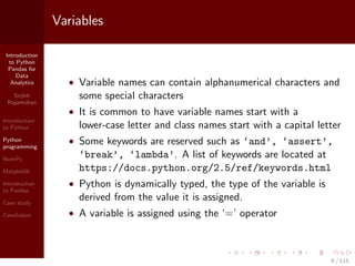 Introduction
to Python
Pandas for
Data
Analytics
Srijith
Rajamohan
Introduction
to Python
Python
programming
NumPy
Matplotlib
Introduction
to Pandas
Case study
Conclusion
Variables
• Variable names can contain alphanumerical characters and
some special characters
• It is common to have variable names start with a
lower-case letter and class names start with a capital letter
• Some keywords are reserved such as ‘and’, ‘assert’,
‘break’, ‘lambda’. A list of keywords are located at
https://docs.python.org/2.5/ref/keywords.html
• Python is dynamically typed, the type of the variable is
derived from the value it is assigned.
• A variable is assigned using the ‘=’ operator
9 / 115
 