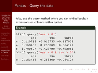 Introduction
to Python
Pandas for
Data
Analytics
Srijith
Rajamohan
Introduction
to Python
Python
programming
NumPy
Matplotlib
Introduction
to Pandas
Case study
Conclusion
Pandas - Query the data
Also, use the query method where you can embed boolean
expressions on columns within quotes
Example
>>>df.query(’one > 0’)
one two three
c 0.110718 -0.016733 -0.137009
e 0.153456 0.266369 -0.064127
f 1.709607 -0.424790 -0.792061
>>>df.query(’one > 0 & two > 0’)
one two three
e 0.153456 0.266369 -0.064127
91 / 115
 