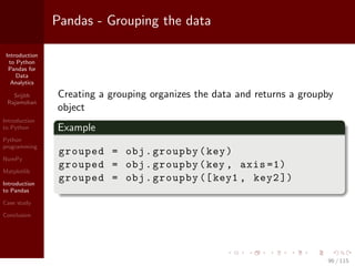Introduction
to Python
Pandas for
Data
Analytics
Srijith
Rajamohan
Introduction
to Python
Python
programming
NumPy
Matplotlib
Introduction
to Pandas
Case study
Conclusion
Pandas - Grouping the data
Creating a grouping organizes the data and returns a groupby
object
Example
grouped = obj.groupby(key)
grouped = obj.groupby(key , axis =1)
grouped = obj.groupby ([key1 , key2 ])
96 / 115
 