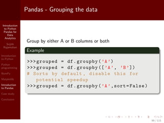 Introduction
to Python
Pandas for
Data
Analytics
Srijith
Rajamohan
Introduction
to Python
Python
programming
NumPy
Matplotlib
Introduction
to Pandas
Case study
Conclusion
Pandas - Grouping the data
Group by either A or B columns or both
Example
>>>grouped = df.groupby(’A’)
>>>grouped = df.groupby ([’A’, ’B’])
# Sorts by default , disable this for
potential speedup
>>>grouped = df.groupby(’A’,sort=False)
99 / 115
 