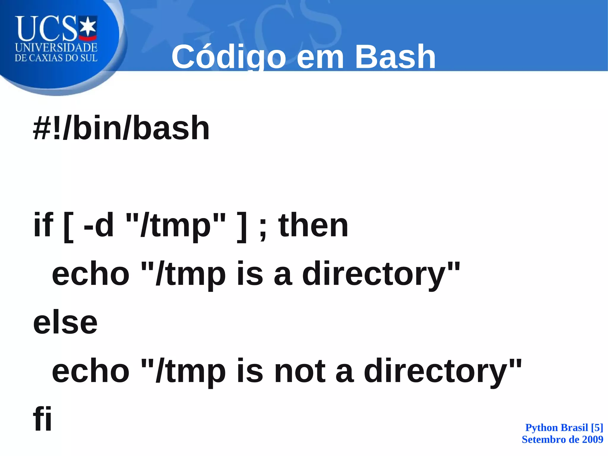 Código em Bash

#!/bin/bash

if [ -d "/tmp" ] ; then
  echo "/tmp is a directory"
else
  echo "/tmp is not a directory"
fi                              Python Brasil [5]
                               Setembro de 2009
 