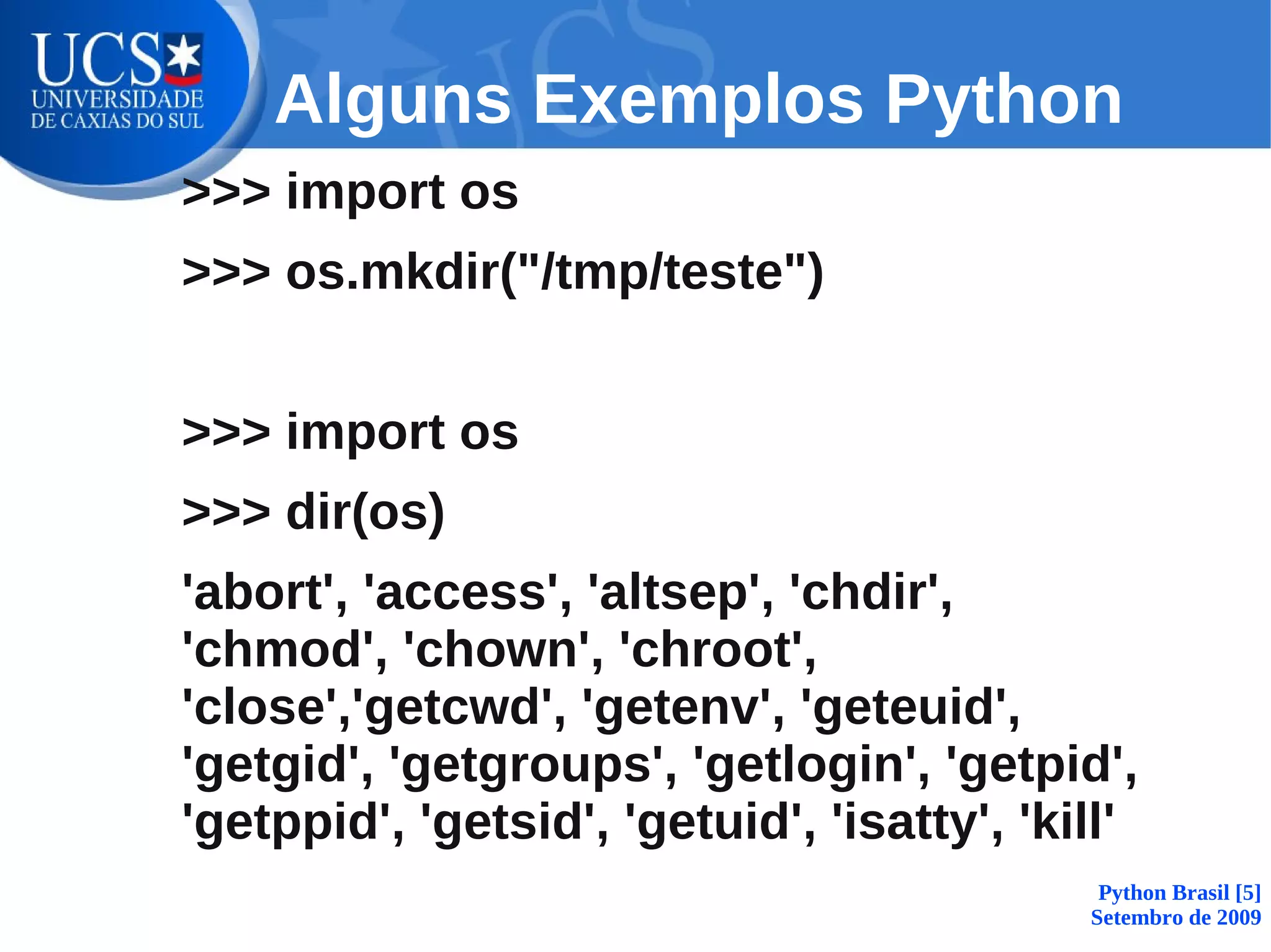 Alguns Exemplos Python
>>> import os
>>> os.mkdir("/tmp/teste")


>>> import os
>>> dir(os)
'abort', 'access', 'altsep', 'chdir',
'chmod', 'chown', 'chroot',
'close','getcwd', 'getenv', 'geteuid',
'getgid', 'getgroups', 'getlogin', 'getpid',
'getppid', 'getsid', 'getuid', 'isatty', 'kill'
                                             Python Brasil [5]
                                            Setembro de 2009
 