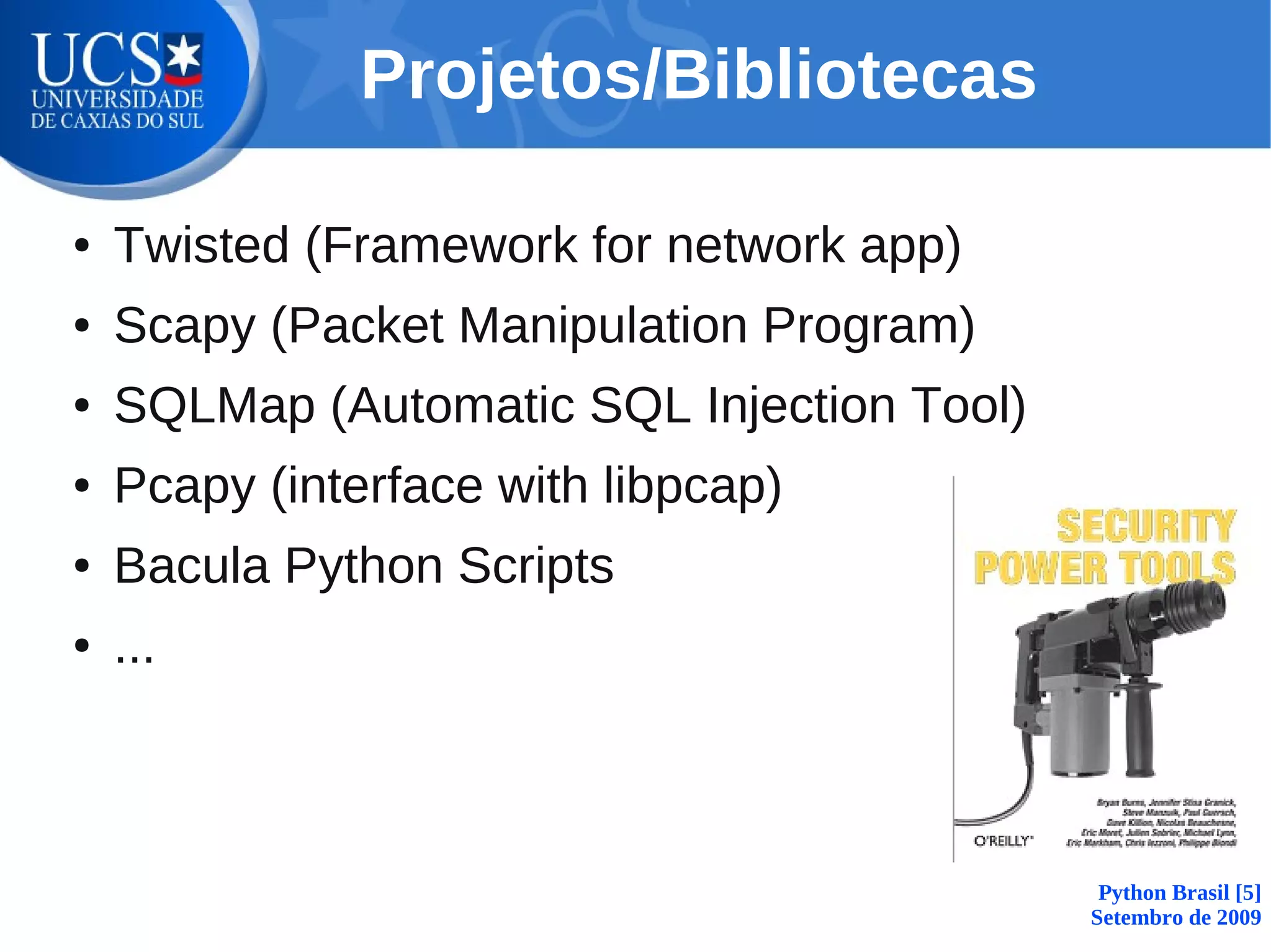 Projetos/Bibliotecas

●   Twisted (Framework for network app)
●   Scapy (Packet Manipulation Program)
●   SQLMap (Automatic SQL Injection Tool)
●   Pcapy (interface with libpcap)
●   Bacula Python Scripts
●   ...



                                             Python Brasil [5]
                                            Setembro de 2009
 
