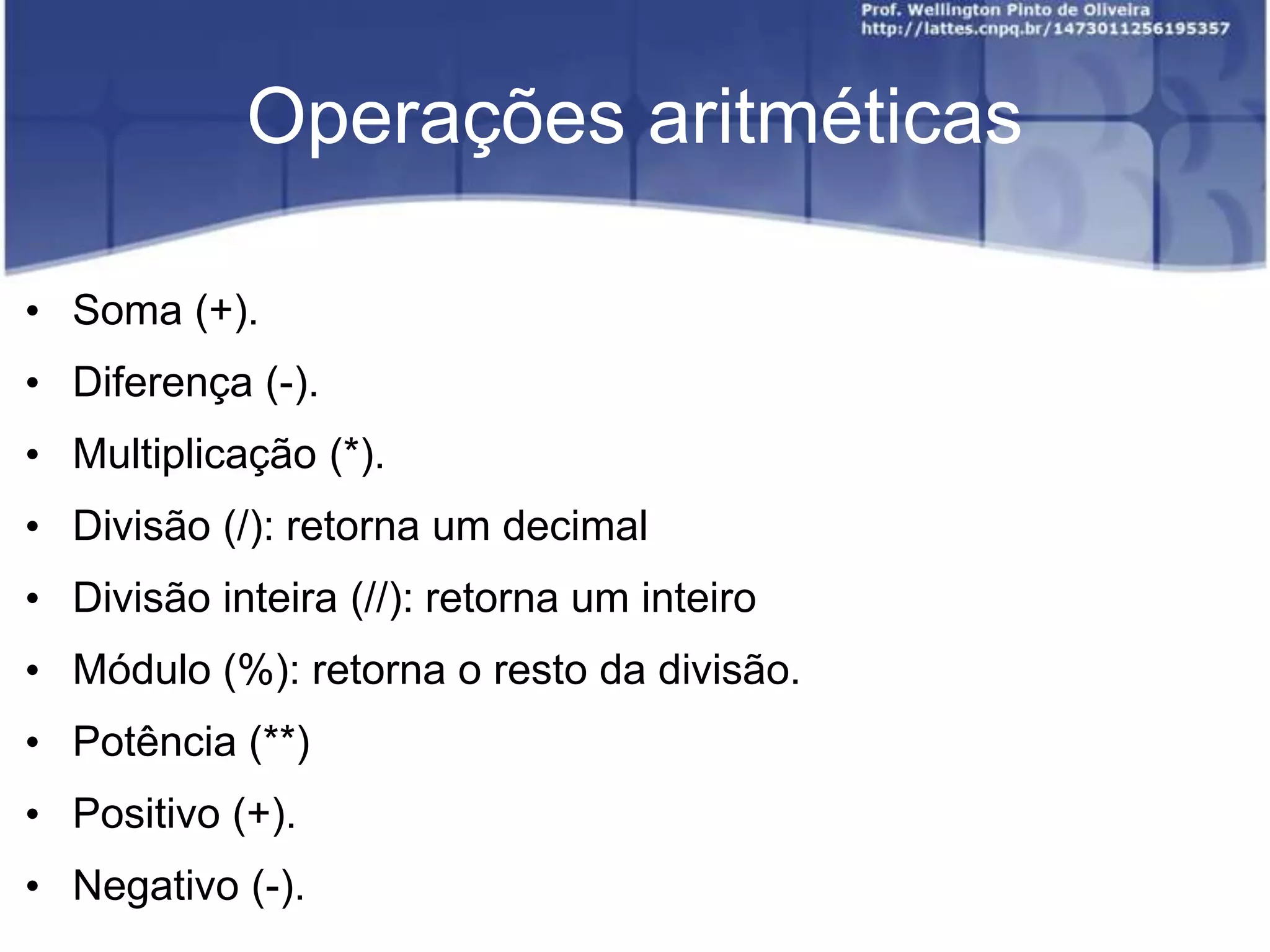 Operações aritméticas
• Soma (+).
• Diferença (-).

• Multiplicação (*).
• Divisão (/): retorna um decimal
• Divisão inteira (//): retorna um inteiro

• Módulo (%): retorna o resto da divisão.
• Potência (**)
• Positivo (+).

• Negativo (-).

 