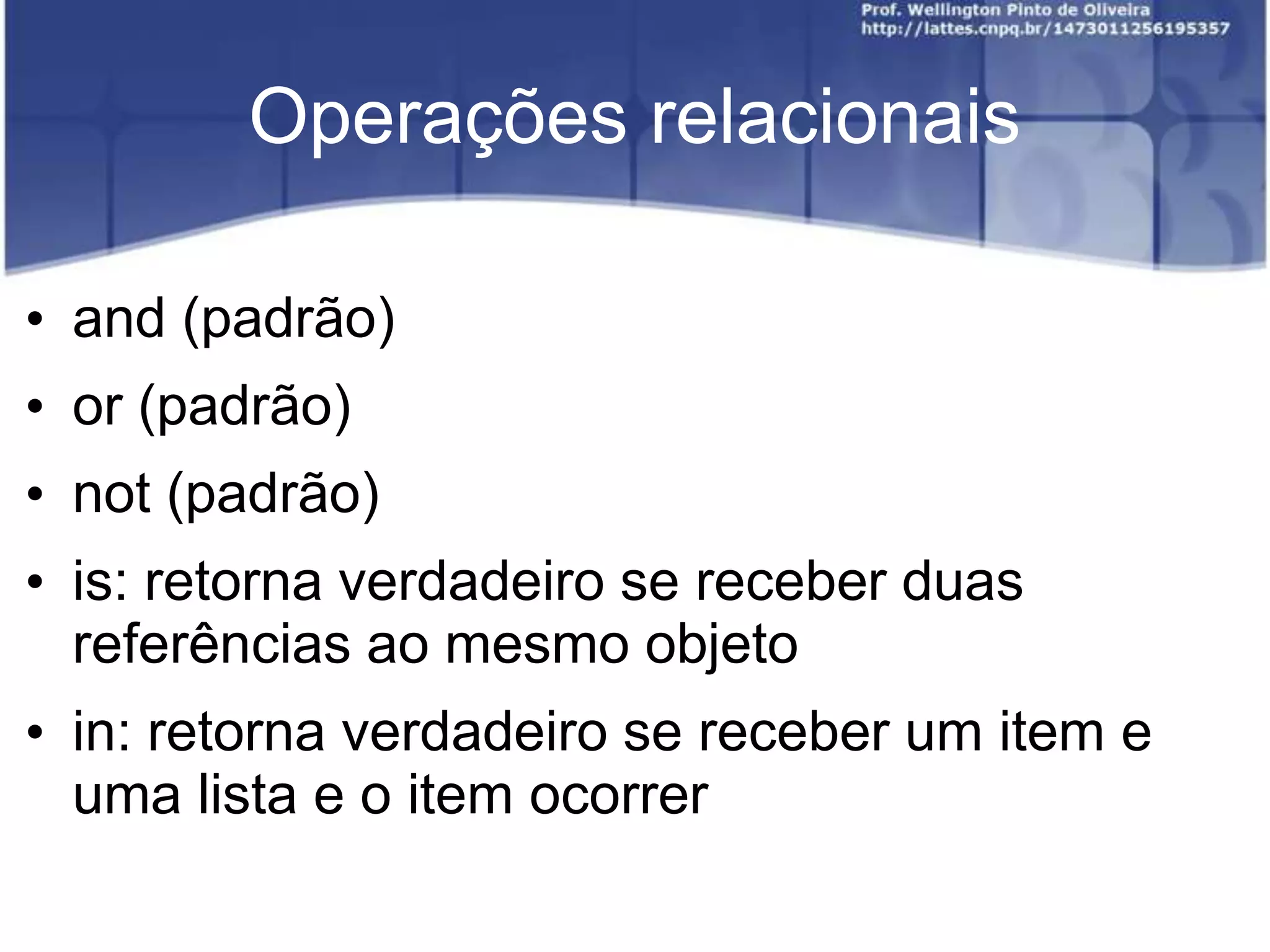Operações relacionais
• and (padrão)
• or (padrão)
• not (padrão)
• is: retorna verdadeiro se receber duas
referências ao mesmo objeto
• in: retorna verdadeiro se receber um item e
uma lista e o item ocorrer

 