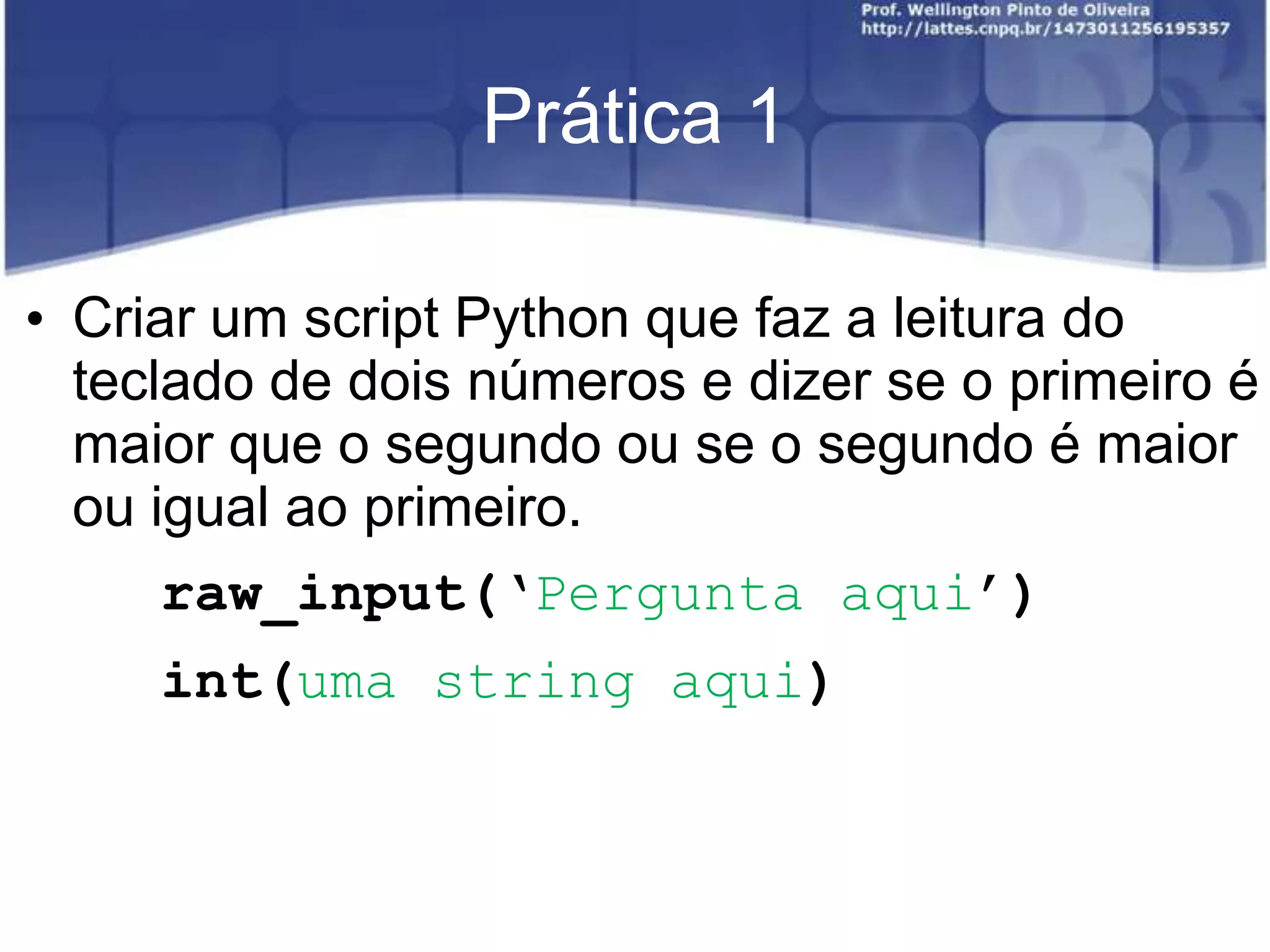 Prática 1
• Criar um script Python que faz a leitura do
teclado de dois números e dizer se o primeiro é
maior que o segundo ou se o segundo é maior
ou igual ao primeiro.
raw_input(‘Pergunta aqui’)

int(uma string aqui)

 