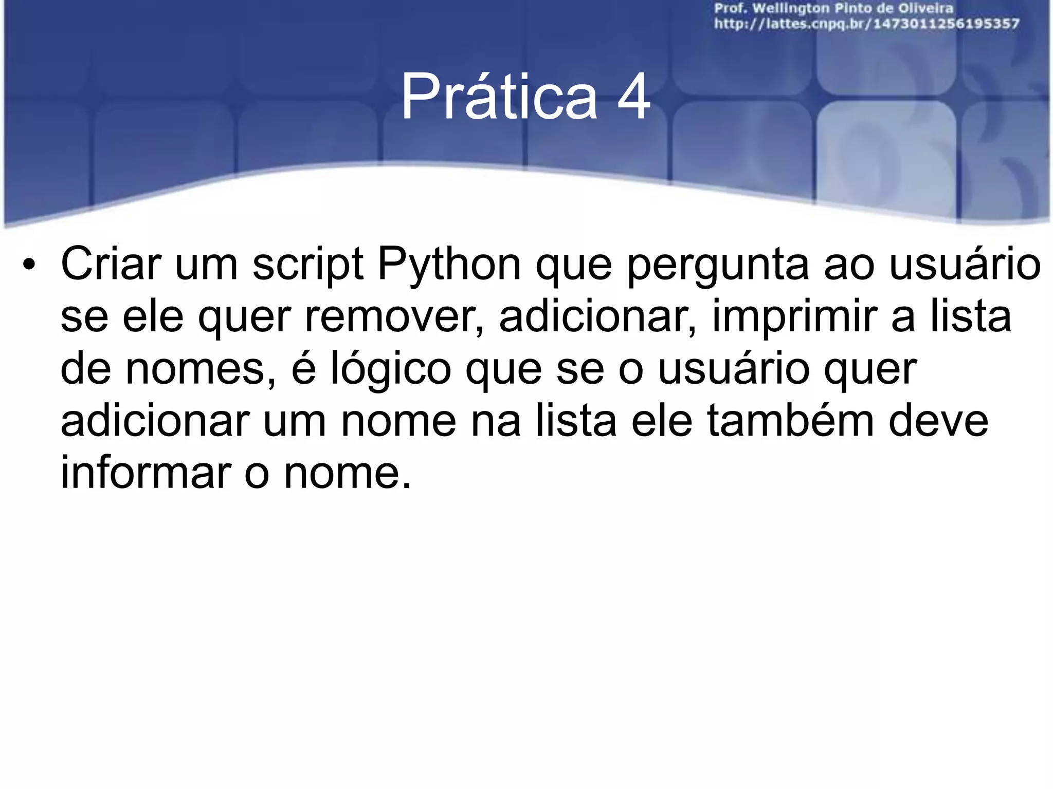Prática 4
• Criar um script Python que pergunta ao usuário
se ele quer remover, adicionar, imprimir a lista
de nomes, é lógico que se o usuário quer
adicionar um nome na lista ele também deve
informar o nome.

 