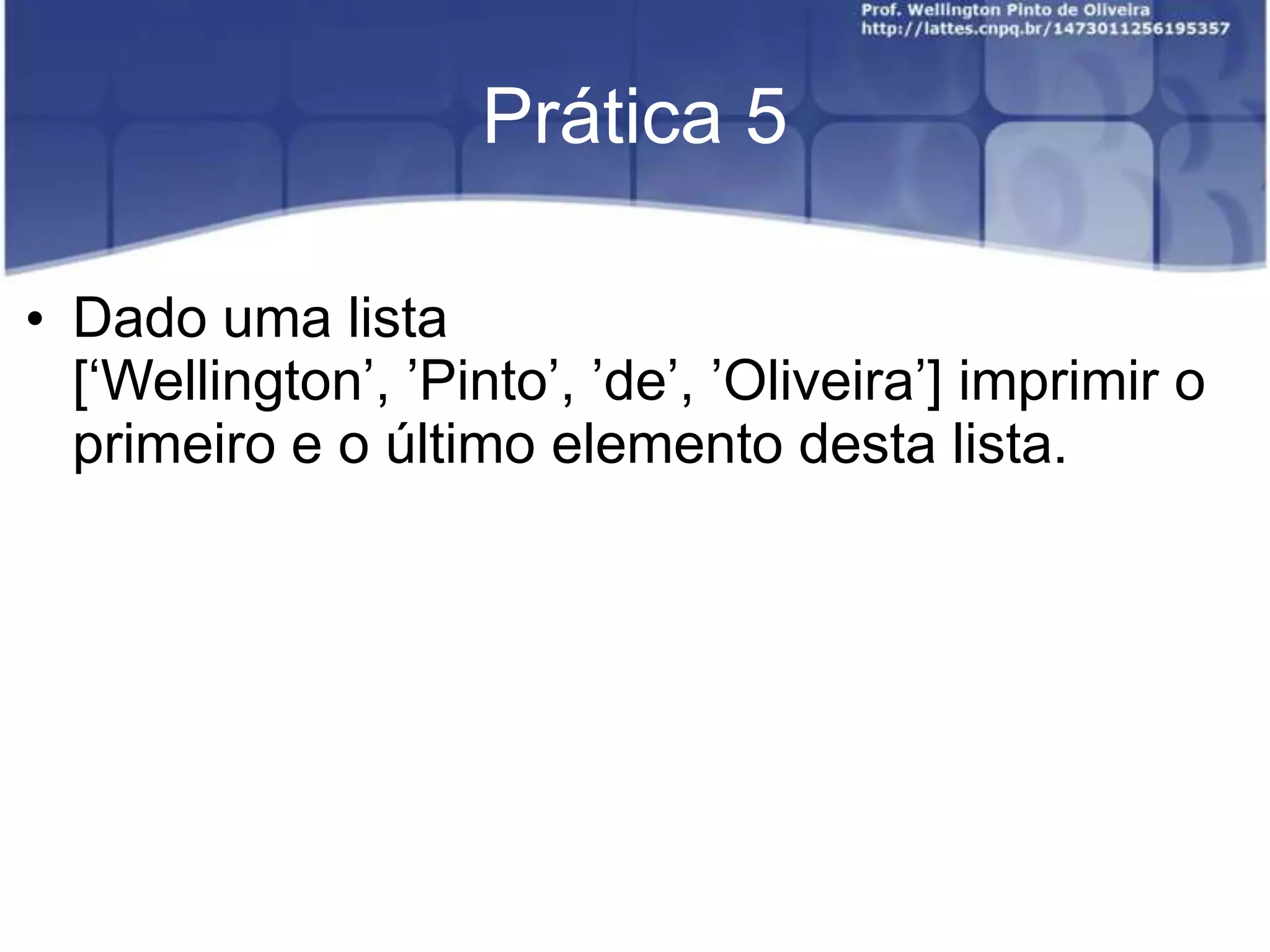 Prática 5
• Dado uma lista
[„Wellington‟, ‟Pinto‟, ‟de‟, ‟Oliveira‟] imprimir o
primeiro e o último elemento desta lista.

 