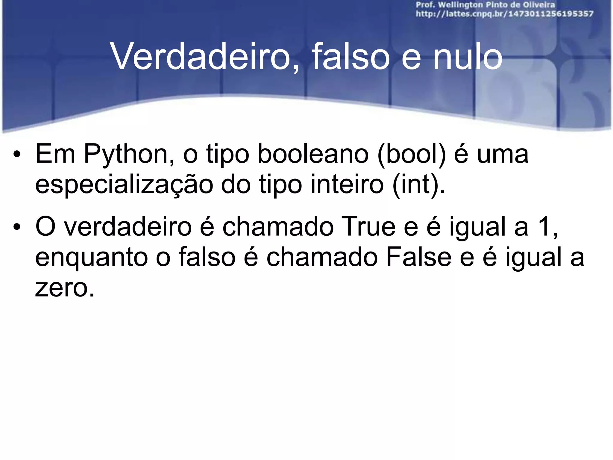 Verdadeiro, falso e nulo
• Em Python, o tipo booleano (bool) é uma
especialização do tipo inteiro (int).

• O verdadeiro é chamado True e é igual a 1,
enquanto o falso é chamado False e é igual a
zero.

 