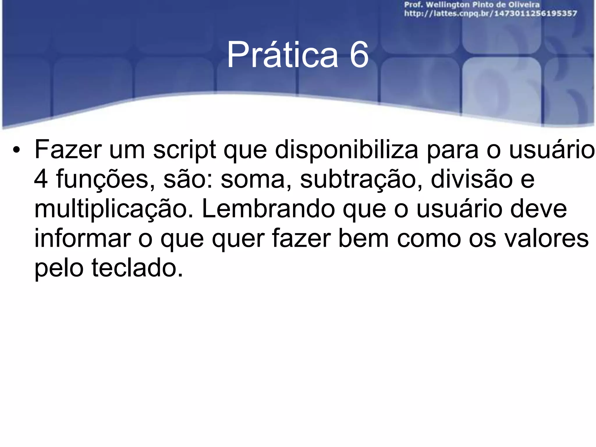 Prática 6
• Fazer um script que disponibiliza para o usuário
4 funções, são: soma, subtração, divisão e
multiplicação. Lembrando que o usuário deve
informar o que quer fazer bem como os valores
pelo teclado.

 