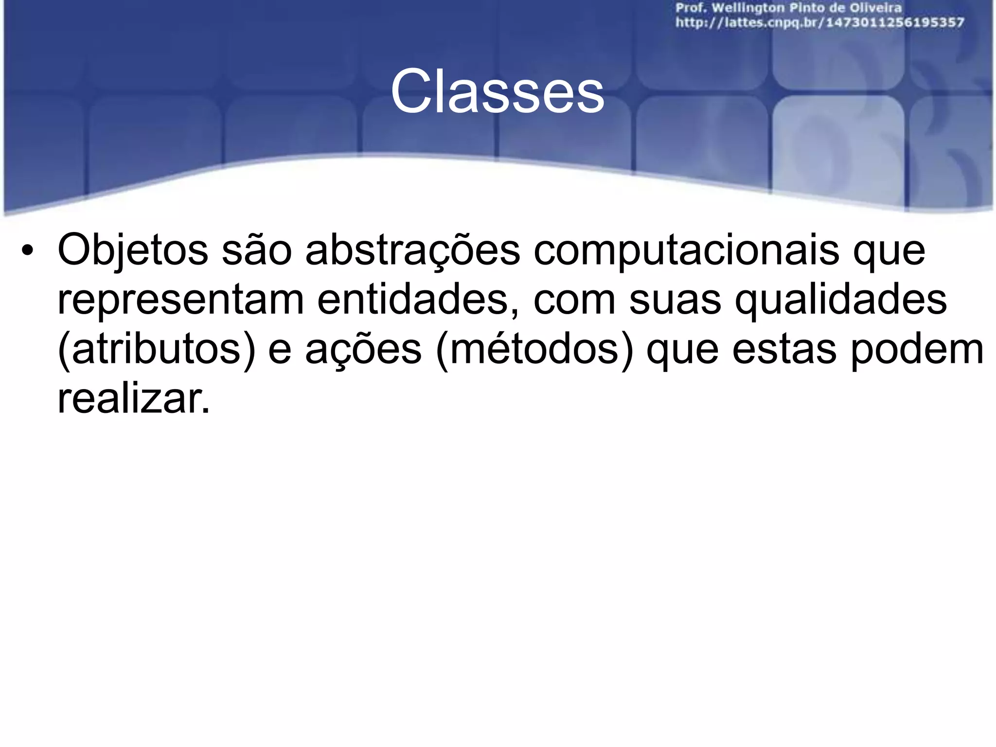 Classes
• Objetos são abstrações computacionais que
representam entidades, com suas qualidades
(atributos) e ações (métodos) que estas podem
realizar.

 