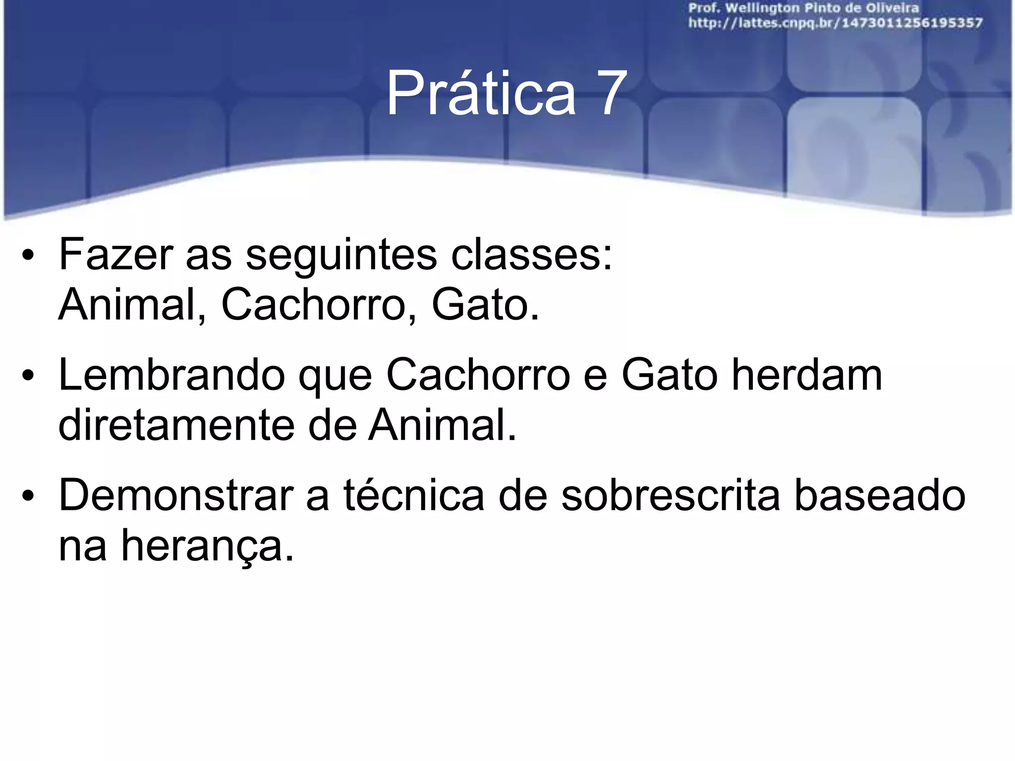 Prática 7
• Fazer as seguintes classes:
Animal, Cachorro, Gato.

• Lembrando que Cachorro e Gato herdam
diretamente de Animal.
• Demonstrar a técnica de sobrescrita baseado
na herança.

 