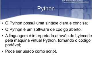 Python
• O Python possui uma sintaxe clara e concisa;
• O Python é um software de código aberto;
• A linguagem é interpretada através de bytecode
pela máquina virtual Python, tornando o código
portável;
• Pode ser usado como script.

 