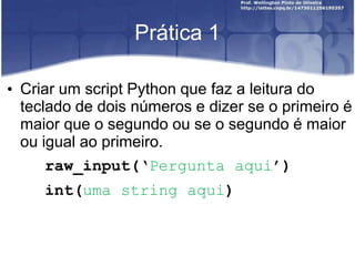 Prática 1
• Criar um script Python que faz a leitura do
teclado de dois números e dizer se o primeiro é
maior que o segundo ou se o segundo é maior
ou igual ao primeiro.
raw_input(‘Pergunta aqui’)

int(uma string aqui)

 