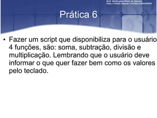 Prática 6
• Fazer um script que disponibiliza para o usuário
4 funções, são: soma, subtração, divisão e
multiplicação. Lembrando que o usuário deve
informar o que quer fazer bem como os valores
pelo teclado.

 