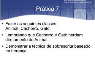 Prática 7
• Fazer as seguintes classes:
Animal, Cachorro, Gato.

• Lembrando que Cachorro e Gato herdam
diretamente de Animal.
• Demonstrar a técnica de sobrescrita baseado
na herança.

 