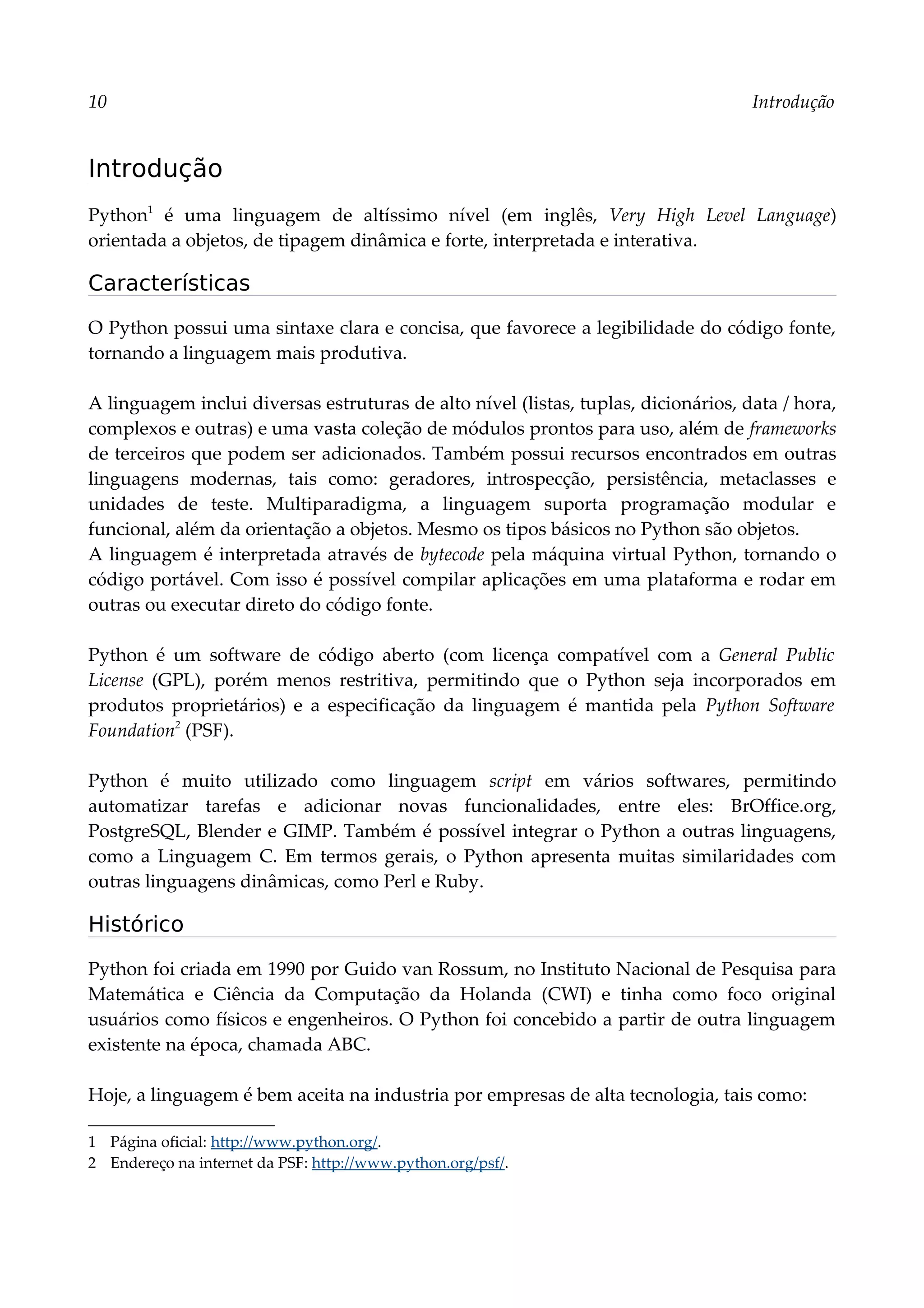 10 Introdução
Introdução
Python1
é uma linguagem de altíssimo nível (em inglês, Very High Level Language)
orientada a objetos, de tipagem dinâmica e forte, interpretada e interativa.
Características
O Python possui uma sintaxe clara e concisa, que favorece a legibilidade do código fonte,
tornando a linguagem mais produtiva.
A linguagem inclui diversas estruturas de alto nível (listas, tuplas, dicionários, data / hora,
complexos e outras) e uma vasta coleção de módulos prontos para uso, além de frameworks
de terceiros que podem ser adicionados. Também possui recursos encontrados em outras
linguagens modernas, tais como: geradores, introspecção, persistência, metaclasses e
unidades de teste. Multiparadigma, a linguagem suporta programação modular e
funcional, além da orientação a objetos. Mesmo os tipos básicos no Python são objetos.
A linguagem é interpretada através de bytecode pela máquina virtual Python, tornando o
código portável. Com isso é possível compilar aplicações em uma plataforma e rodar em
outras ou executar direto do código fonte.
Python é um software de código aberto (com licença compatível com a General Public
License (GPL), porém menos restritiva, permitindo que o Python seja incorporados em
produtos proprietários) e a especificação da linguagem é mantida pela Python Software
Foundation2
(PSF).
Python é muito utilizado como linguagem script em vários softwares, permitindo
automatizar tarefas e adicionar novas funcionalidades, entre eles: BrOffice.org,
PostgreSQL, Blender e GIMP. Também é possível integrar o Python a outras linguagens,
como a Linguagem C. Em termos gerais, o Python apresenta muitas similaridades com
outras linguagens dinâmicas, como Perl e Ruby.
Histórico
Python foi criada em 1990 por Guido van Rossum, no Instituto Nacional de Pesquisa para
Matemática e Ciência da Computação da Holanda (CWI) e tinha como foco original
usuários como físicos e engenheiros. O Python foi concebido a partir de outra linguagem
existente na época, chamada ABC.
Hoje, a linguagem é bem aceita na industria por empresas de alta tecnologia, tais como:
1 Página oficial: http://www.python.org/.
2 Endereço na internet da PSF: http://www.python.org/psf/.
 