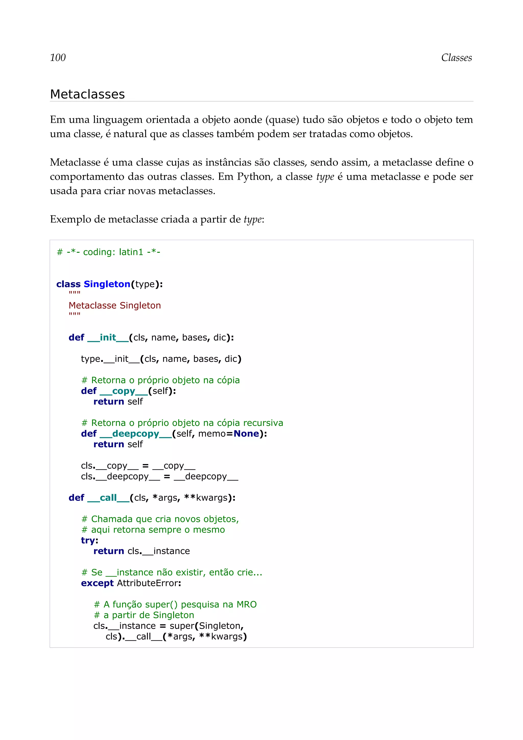 100 Classes
Metaclasses
Em uma linguagem orientada a objeto aonde (quase) tudo são objetos e todo o objeto tem
uma classe, é natural que as classes também podem ser tratadas como objetos.
Metaclasse é uma classe cujas as instâncias são classes, sendo assim, a metaclasse define o
comportamento das outras classes. Em Python, a classe type é uma metaclasse e pode ser
usada para criar novas metaclasses.
Exemplo de metaclasse criada a partir de type:
# -*- coding: latin1 -*-
class Singleton(type):
"""
Metaclasse Singleton
"""
def __init__(cls, name, bases, dic):
type.__init__(cls, name, bases, dic)
# Retorna o próprio objeto na cópia
def __copy__(self):
return self
# Retorna o próprio objeto na cópia recursiva
def __deepcopy__(self, memo=None):
return self
cls.__copy__ = __copy__
cls.__deepcopy__ = __deepcopy__
def __call__(cls, *args, **kwargs):
# Chamada que cria novos objetos,
# aqui retorna sempre o mesmo
try:
return cls.__instance
# Se __instance não existir, então crie...
except AttributeError:
# A função super() pesquisa na MRO
# a partir de Singleton
cls.__instance = super(Singleton,
cls).__call__(*args, **kwargs)
 
